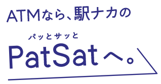 ATMなら、駅ナカのPatSatへ。